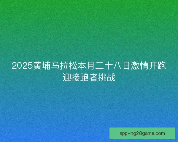 2025黄埔马拉松本月二十八日激情开跑迎接跑者挑战